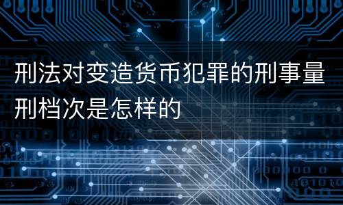 刑法对变造货币犯罪的刑事量刑档次是怎样的