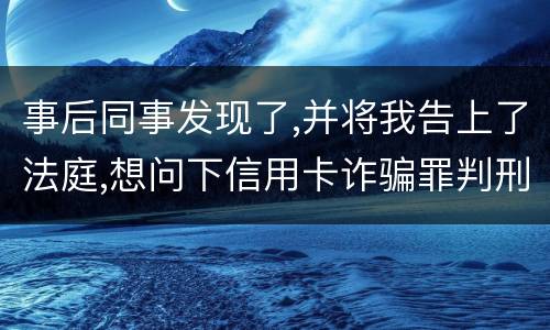 事后同事发现了,并将我告上了法庭,想问下信用卡诈骗罪判刑几年呢