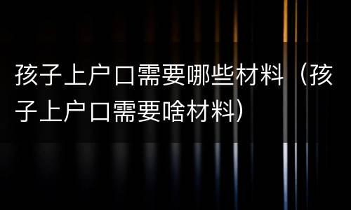 孩子上户口需要哪些材料（孩子上户口需要啥材料）
