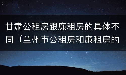 甘肃公租房跟廉租房的具体不同（兰州市公租房和廉租房的区别）