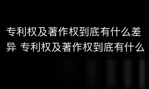 专利权及著作权到底有什么差异 专利权及著作权到底有什么差异吗