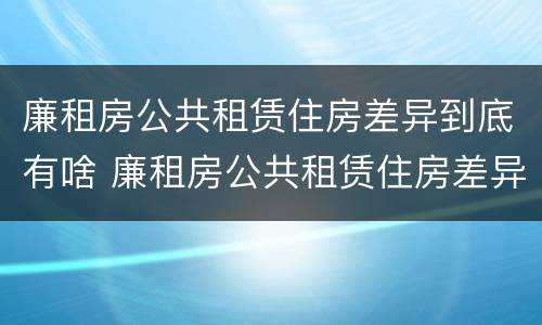 廉租房公共租赁住房差异到底有啥 廉租房公共租赁住房差异到底有啥影响