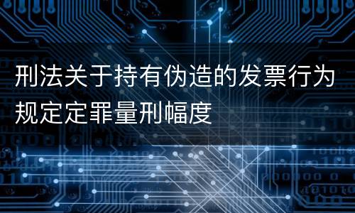 刑法关于持有伪造的发票行为规定定罪量刑幅度