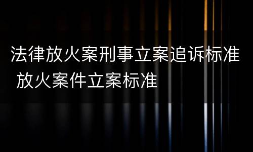 法律放火案刑事立案追诉标准 放火案件立案标准