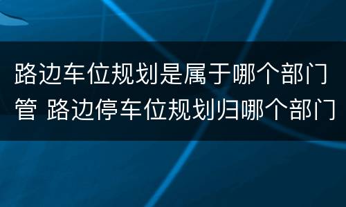 路边车位规划是属于哪个部门管 路边停车位规划归哪个部门管
