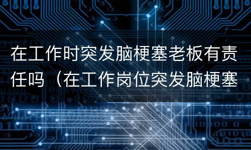 在工作时突发脑梗塞老板有责任吗（在工作岗位突发脑梗塞公司有责任吗）