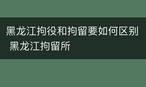 黑龙江拘役和拘留要如何区别 黑龙江拘留所