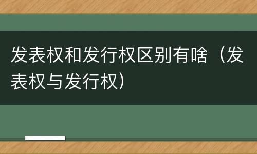 发表权和发行权区别有啥（发表权与发行权）