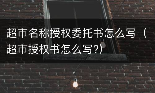 超市名称授权委托书怎么写（超市授权书怎么写?）
