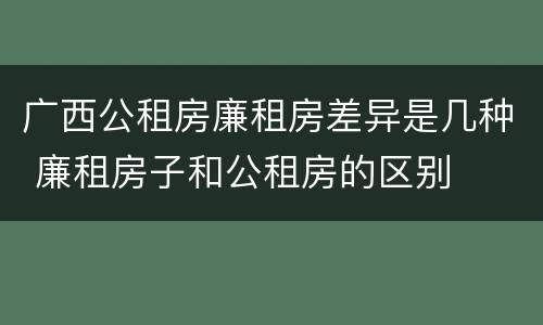 广西公租房廉租房差异是几种 廉租房子和公租房的区别