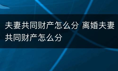 夫妻共同财产怎么分 离婚夫妻共同财产怎么分