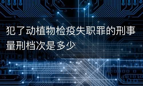 犯了动植物检疫失职罪的刑事量刑档次是多少