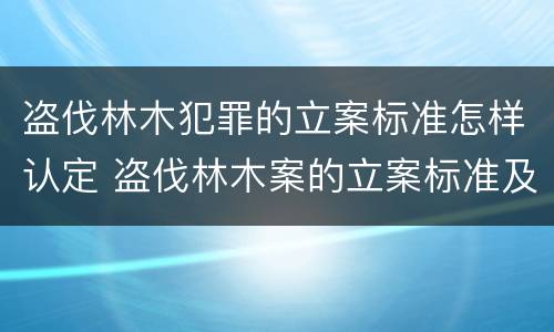 盗伐林木犯罪的立案标准怎样认定 盗伐林木案的立案标准及定罪与量刑