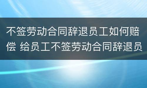 不签劳动合同辞退员工如何赔偿 给员工不签劳动合同辞退员工