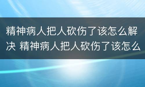 精神病人把人砍伤了该怎么解决 精神病人把人砍伤了该怎么解决问题