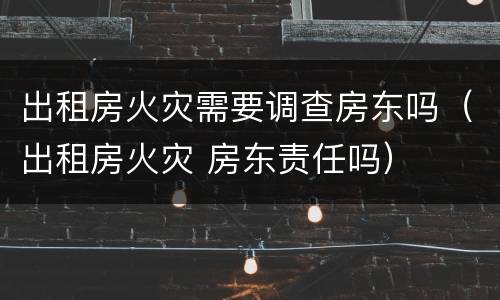 出租房火灾需要调查房东吗（出租房火灾 房东责任吗）