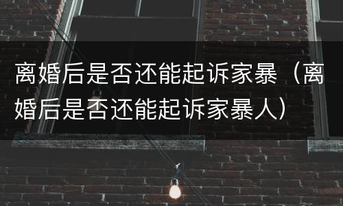 离婚后是否还能起诉家暴（离婚后是否还能起诉家暴人）