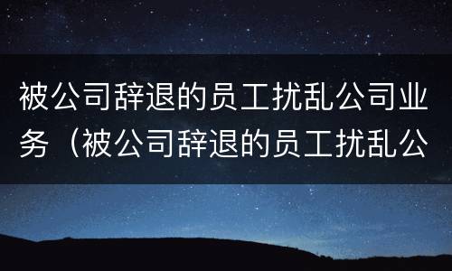 被公司辞退的员工扰乱公司业务（被公司辞退的员工扰乱公司业务违法吗）