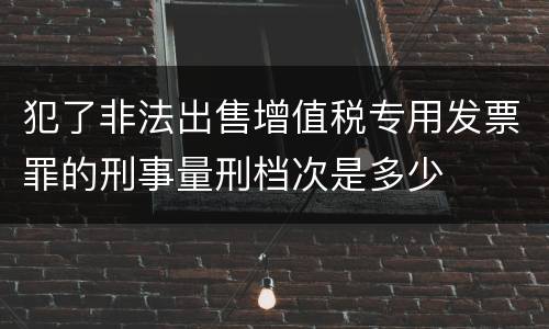 犯了非法出售增值税专用发票罪的刑事量刑档次是多少