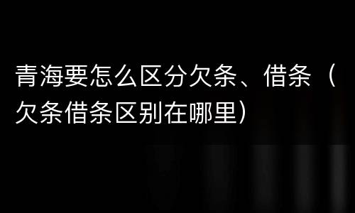 青海要怎么区分欠条、借条（欠条借条区别在哪里）