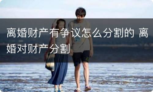 离婚财产有争议怎么分割的 离婚对财产分割