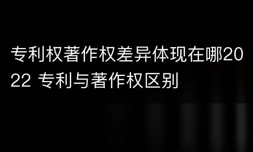 专利权著作权差异体现在哪2022 专利与著作权区别