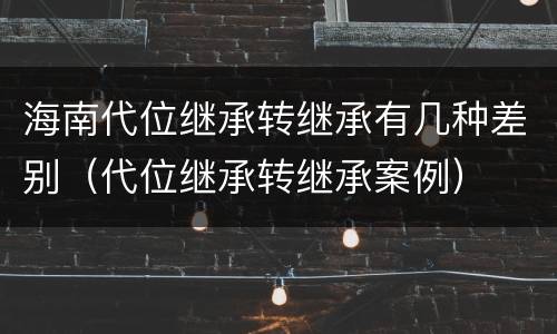 海南代位继承转继承有几种差别（代位继承转继承案例）