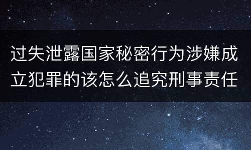 过失泄露国家秘密行为涉嫌成立犯罪的该怎么追究刑事责任