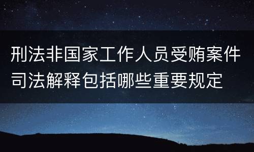 刑法非国家工作人员受贿案件司法解释包括哪些重要规定
