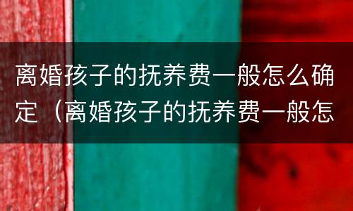 离婚孩子的抚养费一般怎么确定（离婚孩子的抚养费一般怎么确定的呢）