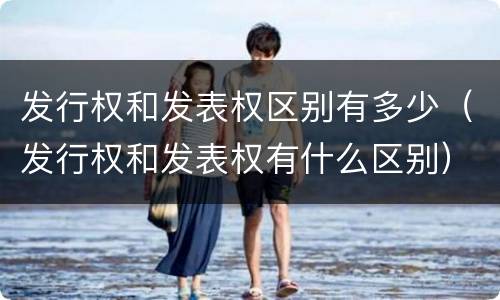 发行权和发表权区别有多少（发行权和发表权有什么区别）