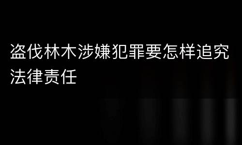 盗伐林木涉嫌犯罪要怎样追究法律责任