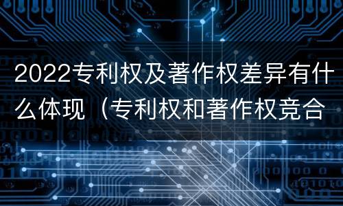 2022专利权及著作权差异有什么体现（专利权和著作权竞合）