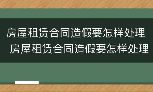 房屋租赁合同造假要怎样处理 房屋租赁合同造假要怎样处理好