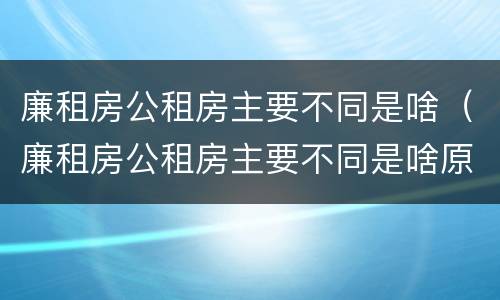 廉租房公租房主要不同是啥（廉租房公租房主要不同是啥原因）