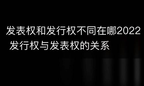 发表权和发行权不同在哪2022 发行权与发表权的关系