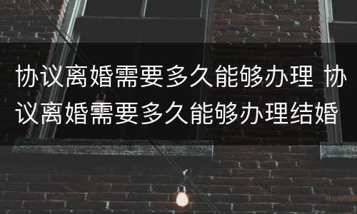 协议离婚需要多久能够办理 协议离婚需要多久能够办理结婚证