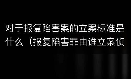 对于报复陷害案的立案标准是什么（报复陷害罪由谁立案侦查）