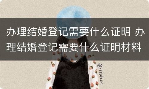 办理结婚登记需要什么证明 办理结婚登记需要什么证明材料