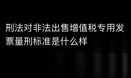 刑法对非法出售增值税专用发票量刑标准是什么样