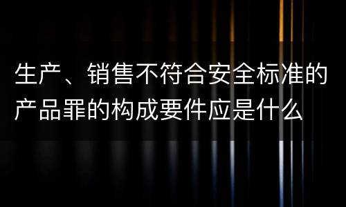 生产、销售不符合安全标准的产品罪的构成要件应是什么
