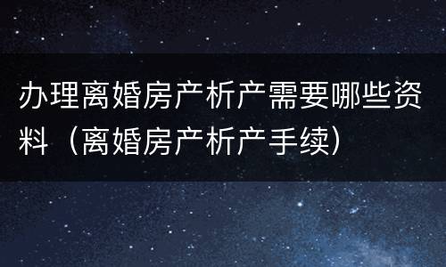 办理离婚房产析产需要哪些资料（离婚房产析产手续）