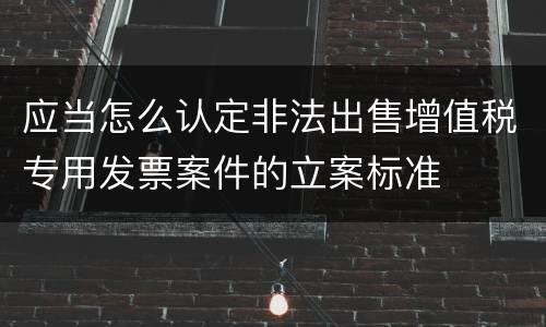 应当怎么认定非法出售增值税专用发票案件的立案标准