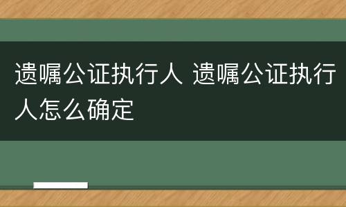 遗嘱公证执行人 遗嘱公证执行人怎么确定