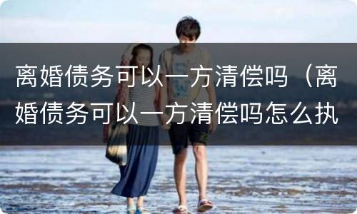离婚债务可以一方清偿吗（离婚债务可以一方清偿吗怎么执行）