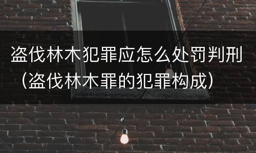 盗伐林木犯罪应怎么处罚判刑（盗伐林木罪的犯罪构成）