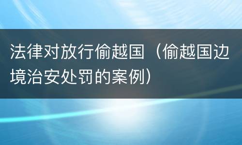 法律对放行偷越国（偷越国边境治安处罚的案例）