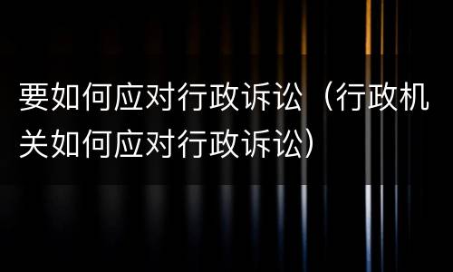 要如何应对行政诉讼（行政机关如何应对行政诉讼）