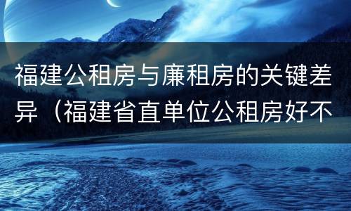 福建公租房与廉租房的关键差异（福建省直单位公租房好不好）
