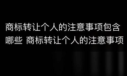 商标转让个人的注意事项包含哪些 商标转让个人的注意事项包含哪些项目